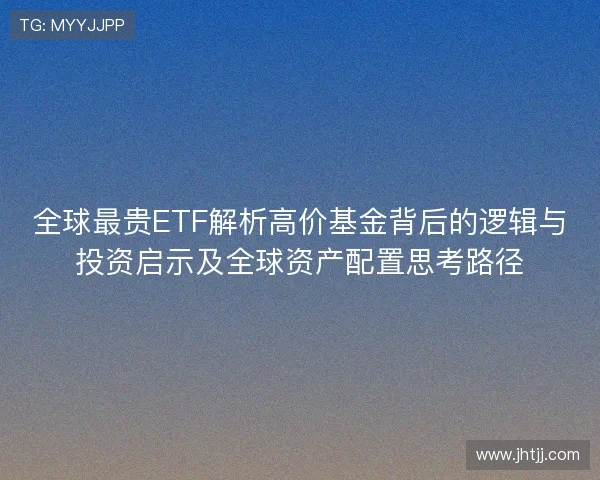 全球最贵ETF解析高价基金背后的逻辑与投资启示及全球资产配置思考路径